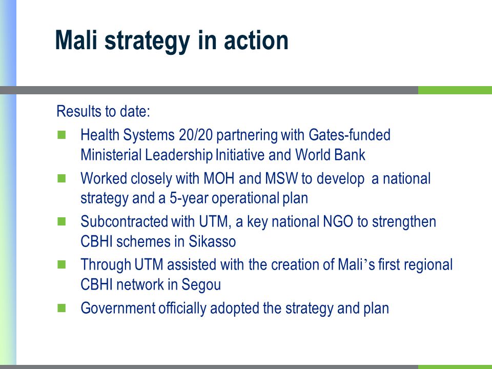 Mali strategy in action Results to date: Health Systems 20/20 partnering with Gates-funded Ministerial Leadership Initiative and World Bank Worked closely with MOH and MSW to develop a national strategy and a 5-year operational plan Subcontracted with UTM, a key national NGO to strengthen CBHI schemes in Sikasso Through UTM assisted with the creation of Mali s first regional CBHI network in Segou Government officially adopted the strategy and plan