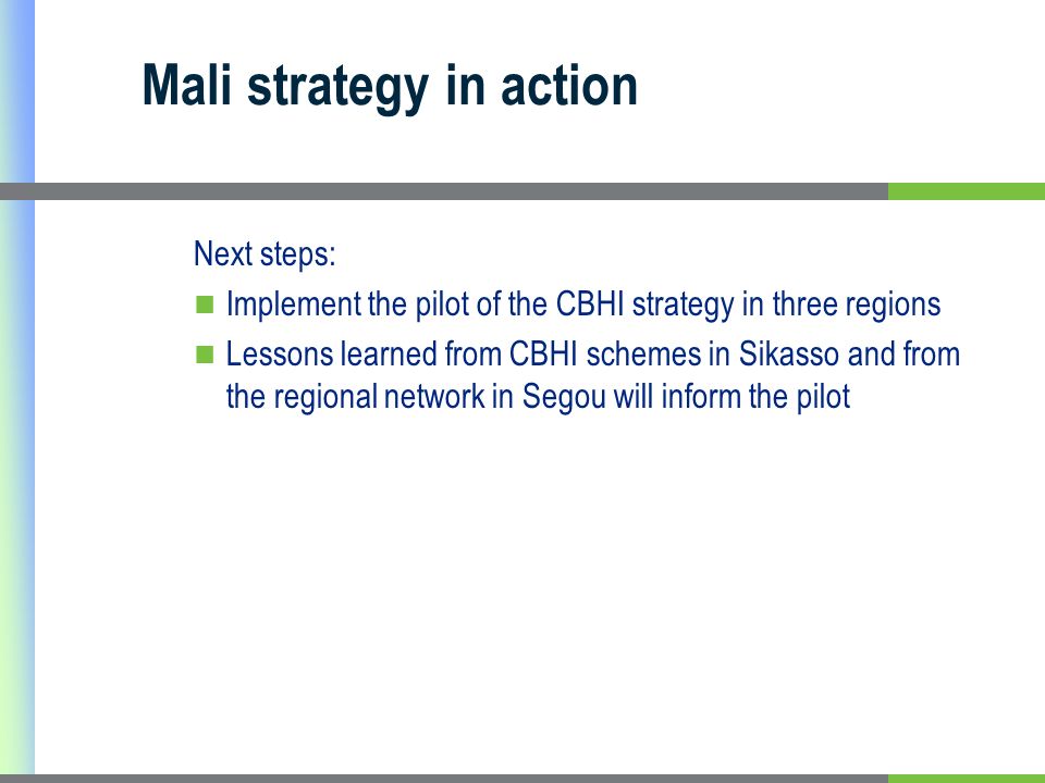 Mali strategy in action Next steps: Implement the pilot of the CBHI strategy in three regions Lessons learned from CBHI schemes in Sikasso and from the regional network in Segou will inform the pilot