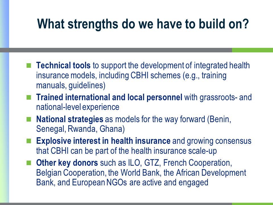Technical tools to support the development of integrated health insurance models, including CBHI schemes (e.g., training manuals, guidelines) Trained international and local personnel with grassroots- and national-level experience National strategies as models for the way forward (Benin, Senegal, Rwanda, Ghana) Explosive interest in health insurance and growing consensus that CBHI can be part of the health insurance scale-up Other key donors such as ILO, GTZ, French Cooperation, Belgian Cooperation, the World Bank, the African Development Bank, and European NGOs are active and engaged What strengths do we have to build on