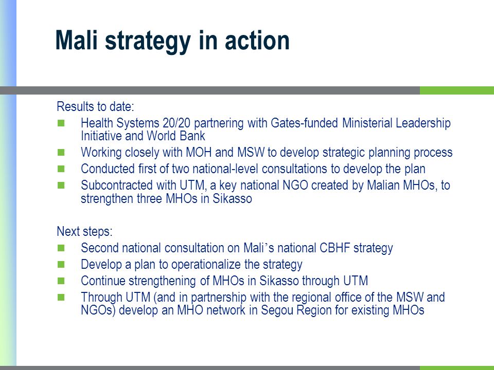 Mali strategy in action Results to date: Health Systems 20/20 partnering with Gates-funded Ministerial Leadership Initiative and World Bank Working closely with MOH and MSW to develop strategic planning process Conducted first of two national-level consultations to develop the plan Subcontracted with UTM, a key national NGO created by Malian MHOs, to strengthen three MHOs in Sikasso Next steps: Second national consultation on Mali s national CBHF strategy Develop a plan to operationalize the strategy Continue strengthening of MHOs in Sikasso through UTM Through UTM (and in partnership with the regional office of the MSW and NGOs) develop an MHO network in Segou Region for existing MHOs