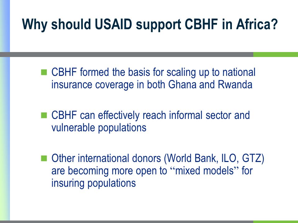 CBHF formed the basis for scaling up to national insurance coverage in both Ghana and Rwanda CBHF can effectively reach informal sector and vulnerable populations Other international donors (World Bank, ILO, GTZ) are becoming more open to mixed models for insuring populations Why should USAID support CBHF in Africa