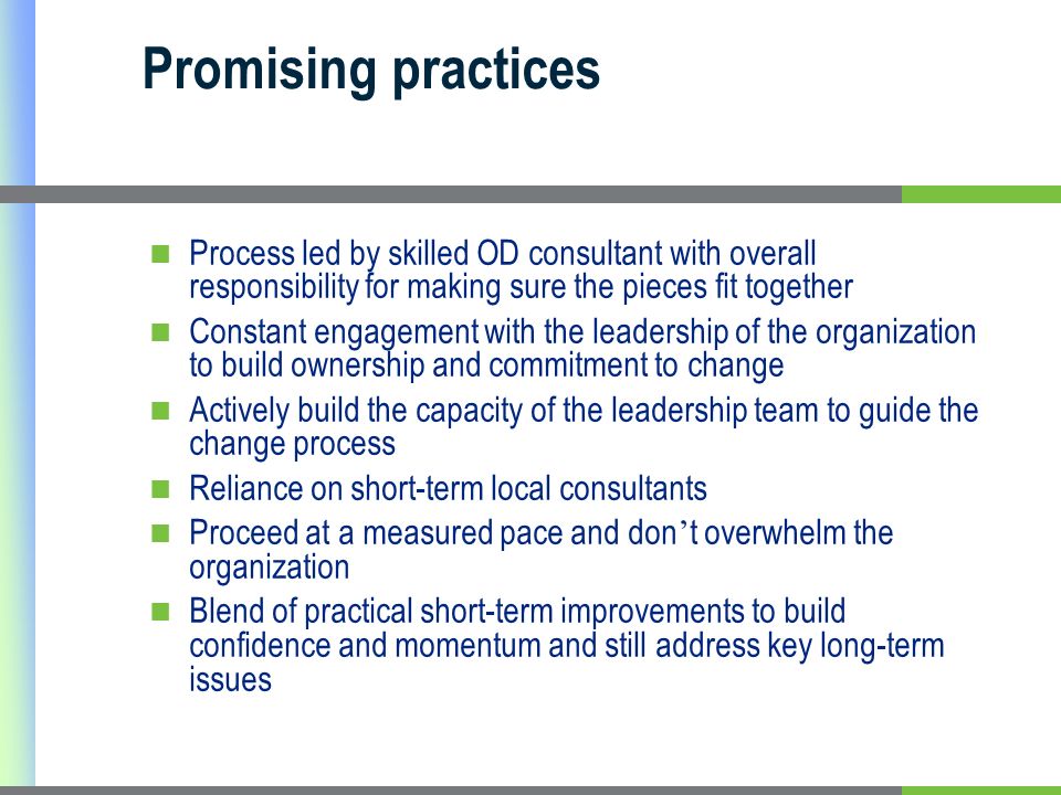 Promising practices Process led by skilled OD consultant with overall responsibility for making sure the pieces fit together Constant engagement with the leadership of the organization to build ownership and commitment to change Actively build the capacity of the leadership team to guide the change process Reliance on short-term local consultants Proceed at a measured pace and don t overwhelm the organization Blend of practical short-term improvements to build confidence and momentum and still address key long-term issues