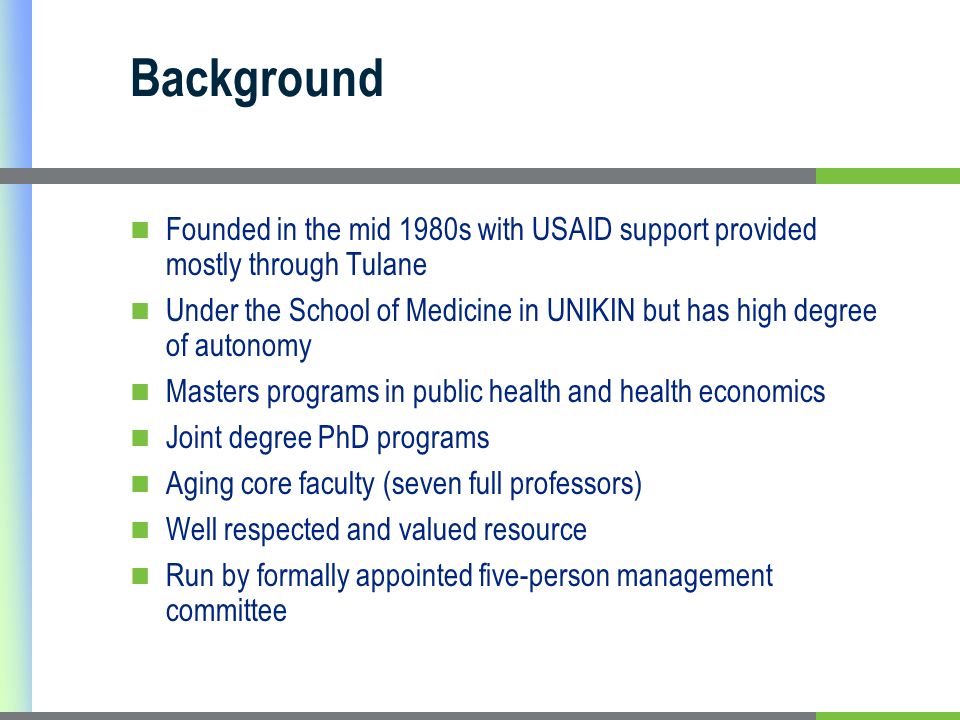 Background Founded in the mid 1980s with USAID support provided mostly through Tulane Under the School of Medicine in UNIKIN but has high degree of autonomy Masters programs in public health and health economics Joint degree PhD programs Aging core faculty (seven full professors) Well respected and valued resource Run by formally appointed five-person management committee