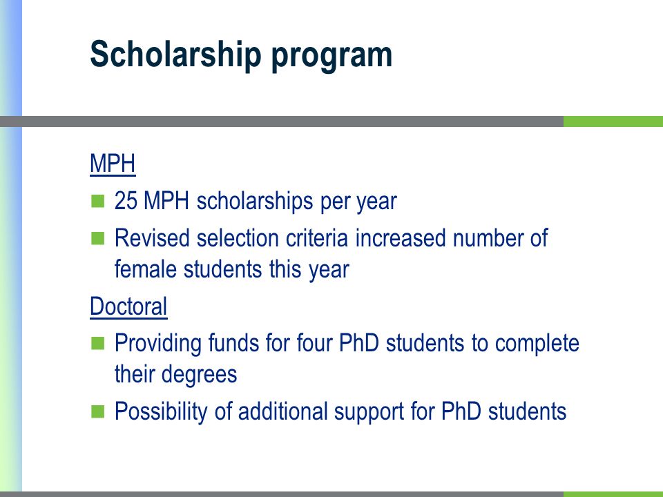 Scholarship program MPH 25 MPH scholarships per year Revised selection criteria increased number of female students this year Doctoral Providing funds for four PhD students to complete their degrees Possibility of additional support for PhD students