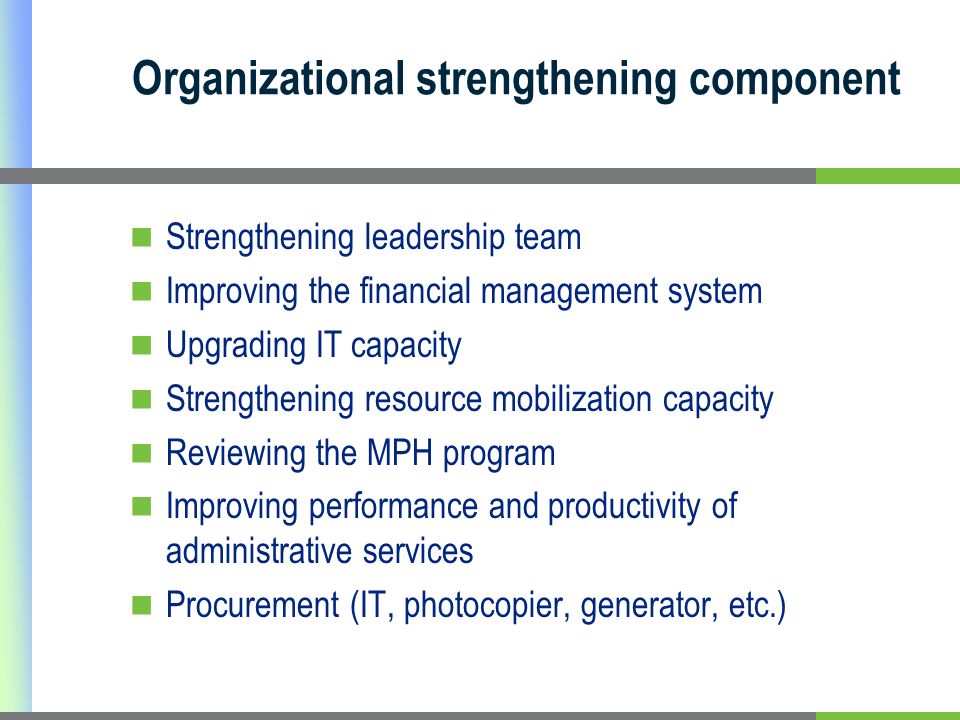 Organizational strengthening component Strengthening leadership team Improving the financial management system Upgrading IT capacity Strengthening resource mobilization capacity Reviewing the MPH program Improving performance and productivity of administrative services Procurement (IT, photocopier, generator, etc.)