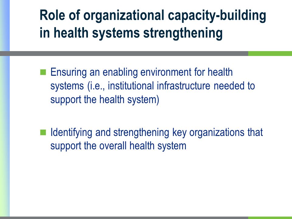 Role of organizational capacity-building in health systems strengthening Ensuring an enabling environment for health systems (i.e., institutional infrastructure needed to support the health system) Identifying and strengthening key organizations that support the overall health system