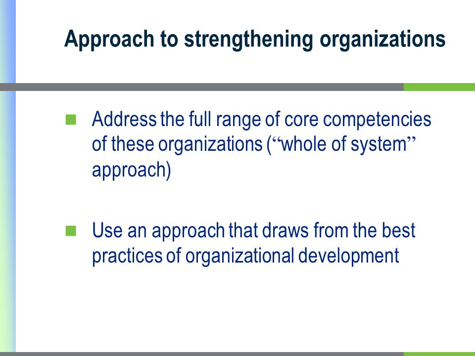 Approach to strengthening organizations Address the full range of core competencies of these organizations ( whole of system approach) Use an approach that draws from the best practices of organizational development