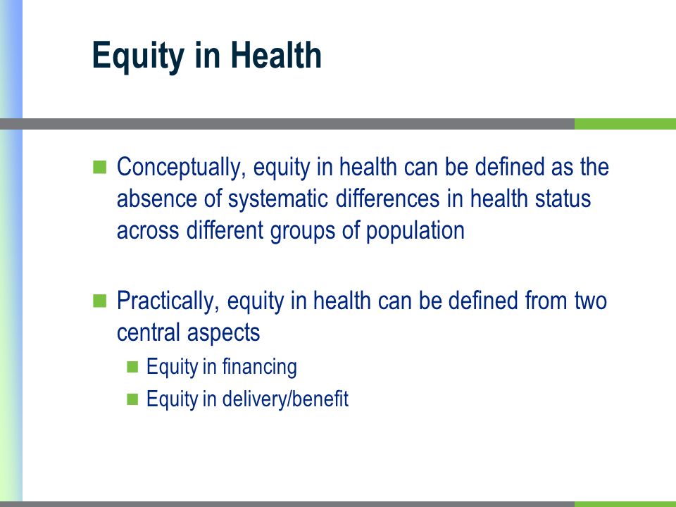 Equity in Health Conceptually, equity in health can be defined as the absence of systematic differences in health status across different groups of population Practically, equity in health can be defined from two central aspects Equity in financing Equity in delivery/benefit