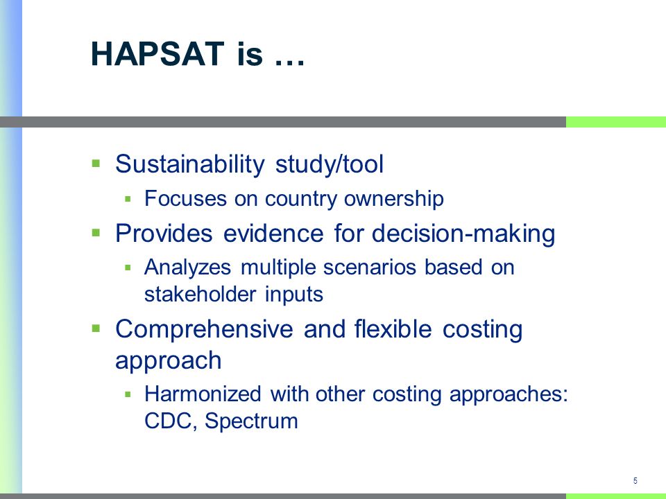 5 HAPSAT is … Sustainability study/tool Focuses on country ownership Provides evidence for decision-making Analyzes multiple scenarios based on stakeholder inputs Comprehensive and flexible costing approach Harmonized with other costing approaches: CDC, Spectrum