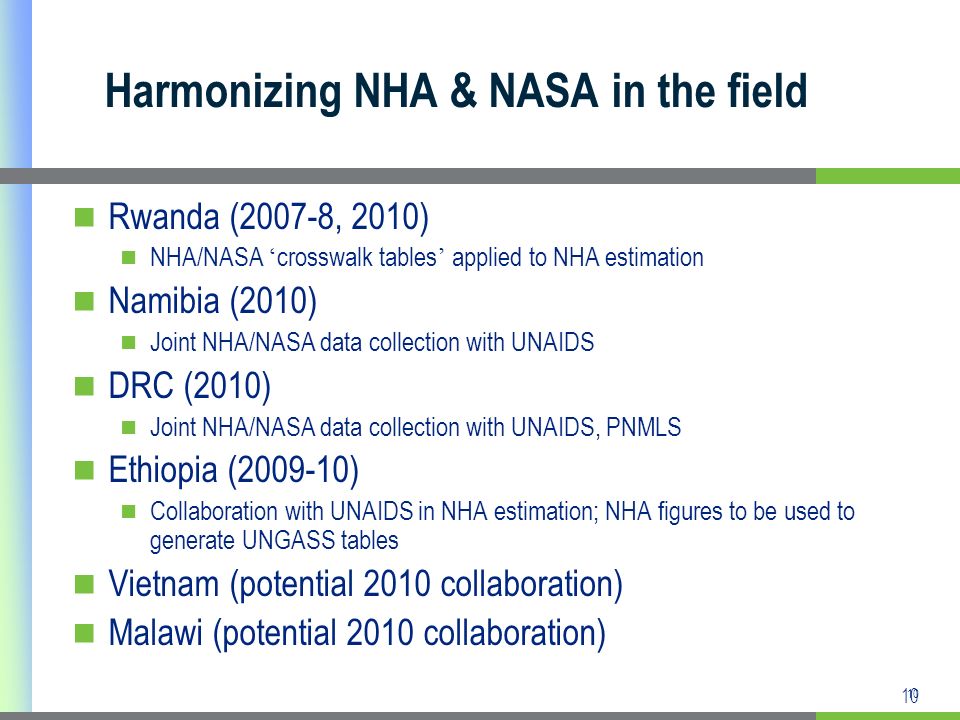 10 Harmonizing NHA & NASA in the field Rwanda (2007-8, 2010) NHA/NASA crosswalk tables applied to NHA estimation Namibia (2010) Joint NHA/NASA data collection with UNAIDS DRC (2010) Joint NHA/NASA data collection with UNAIDS, PNMLS Ethiopia ( ) Collaboration with UNAIDS in NHA estimation; NHA figures to be used to generate UNGASS tables Vietnam (potential 2010 collaboration) Malawi (potential 2010 collaboration)