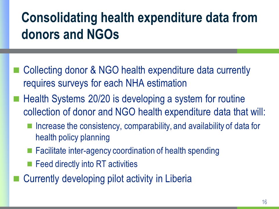 16 Consolidating health expenditure data from donors and NGOs Collecting donor & NGO health expenditure data currently requires surveys for each NHA estimation Health Systems 20/20 is developing a system for routine collection of donor and NGO health expenditure data that will: Increase the consistency, comparability, and availability of data for health policy planning Facilitate inter-agency coordination of health spending Feed directly into RT activities Currently developing pilot activity in Liberia