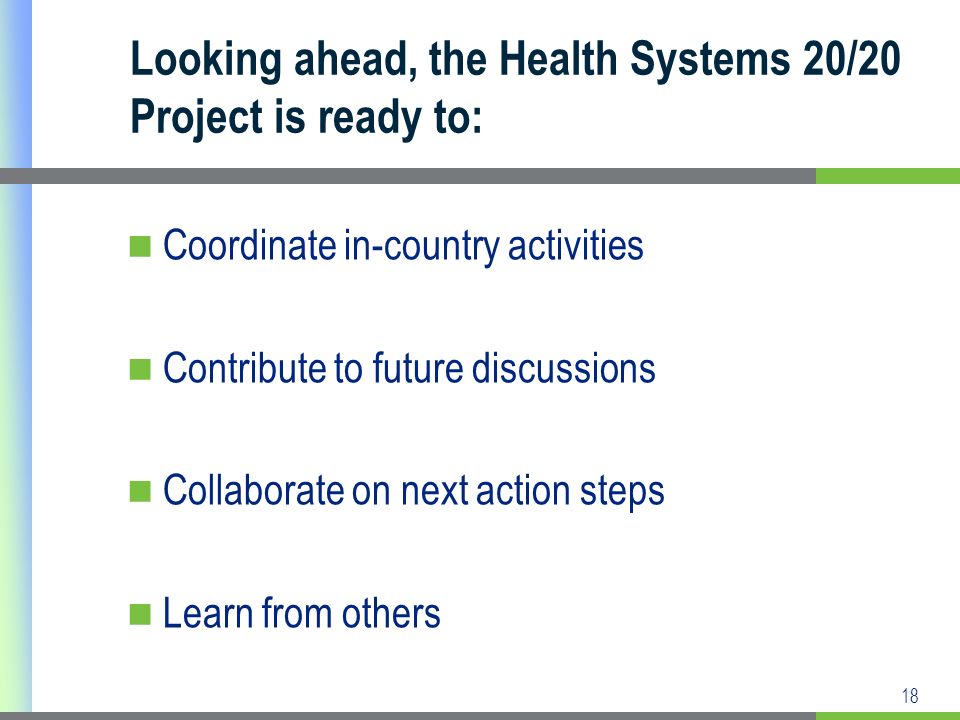 18 Looking ahead, the Health Systems 20/20 Project is ready to: Coordinate in-country activities Contribute to future discussions Collaborate on next action steps Learn from others