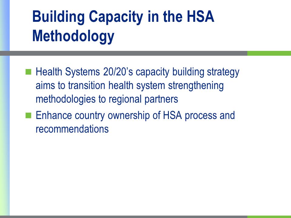 Building Capacity in the HSA Methodology Health Systems 20/20s capacity building strategy aims to transition health system strengthening methodologies to regional partners Enhance country ownership of HSA process and recommendations