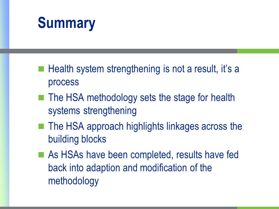 Summary Health system strengthening is not a result, its a process The HSA methodology sets the stage for health systems strengthening The HSA approach highlights linkages across the building blocks As HSAs have been completed, results have fed back into adaption and modification of the methodology