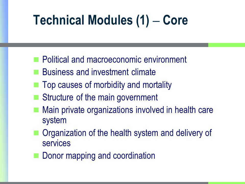 Technical Modules (1) – Core Political and macroeconomic environment Business and investment climate Top causes of morbidity and mortality Structure of the main government Main private organizations involved in health care system Organization of the health system and delivery of services Donor mapping and coordination