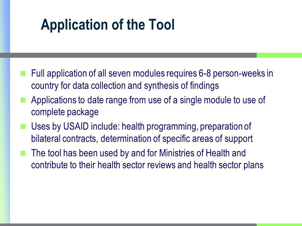 Application of the Tool Full application of all seven modules requires 6-8 person-weeks in country for data collection and synthesis of findings Applications to date range from use of a single module to use of complete package Uses by USAID include: health programming, preparation of bilateral contracts, determination of specific areas of support The tool has been used by and for Ministries of Health and contribute to their health sector reviews and health sector plans
