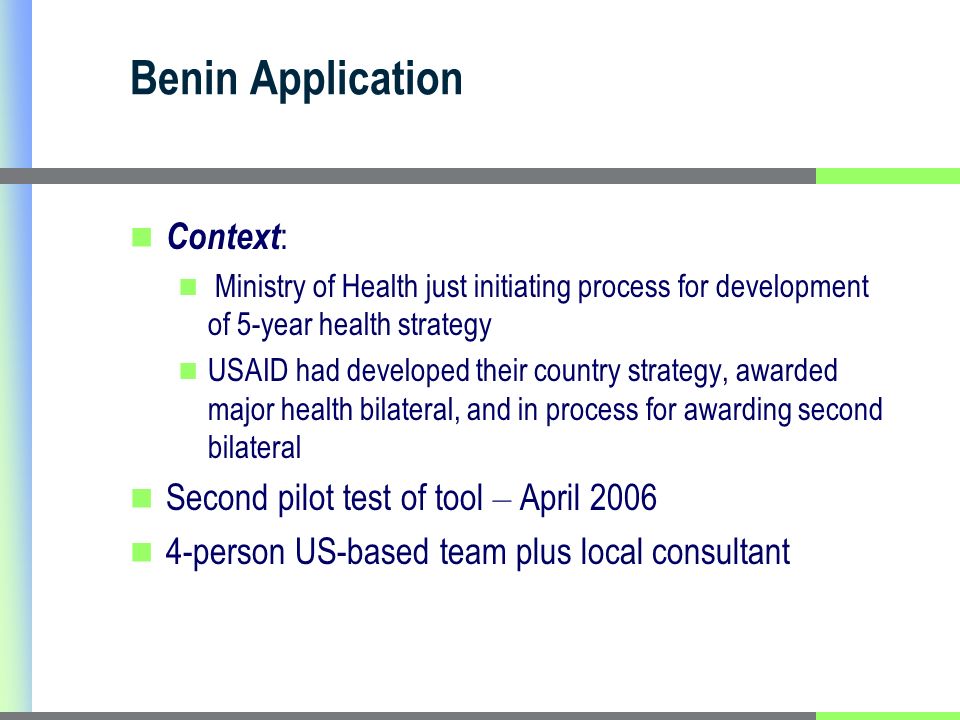 Benin Application Context : Ministry of Health just initiating process for development of 5-year health strategy USAID had developed their country strategy, awarded major health bilateral, and in process for awarding second bilateral Second pilot test of tool – April person US-based team plus local consultant