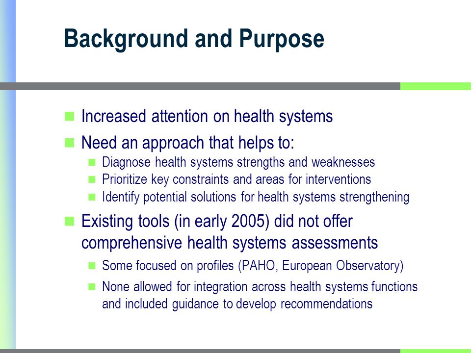 Background and Purpose Increased attention on health systems Need an approach that helps to: Diagnose health systems strengths and weaknesses Prioritize key constraints and areas for interventions Identify potential solutions for health systems strengthening Existing tools (in early 2005) did not offer comprehensive health systems assessments Some focused on profiles (PAHO, European Observatory) None allowed for integration across health systems functions and included guidance to develop recommendations