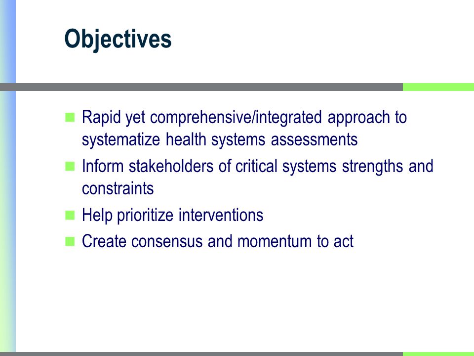 Objectives Rapid yet comprehensive/integrated approach to systematize health systems assessments Inform stakeholders of critical systems strengths and constraints Help prioritize interventions Create consensus and momentum to act
