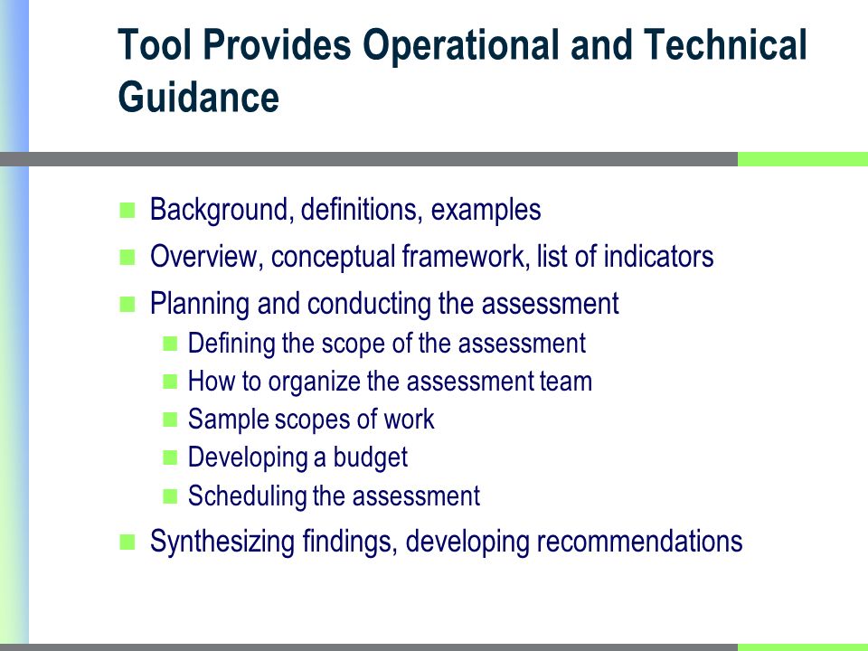 Tool Provides Operational and Technical Guidance Background, definitions, examples Overview, conceptual framework, list of indicators Planning and conducting the assessment Defining the scope of the assessment How to organize the assessment team Sample scopes of work Developing a budget Scheduling the assessment Synthesizing findings, developing recommendations