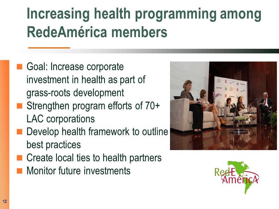 Increasing health programming among RedeAmérica members Goal: Increase corporate investment in health as part of grass-roots development Strengthen program efforts of 70+ LAC corporations Develop health framework to outline best practices Create local ties to health partners Monitor future investments 12