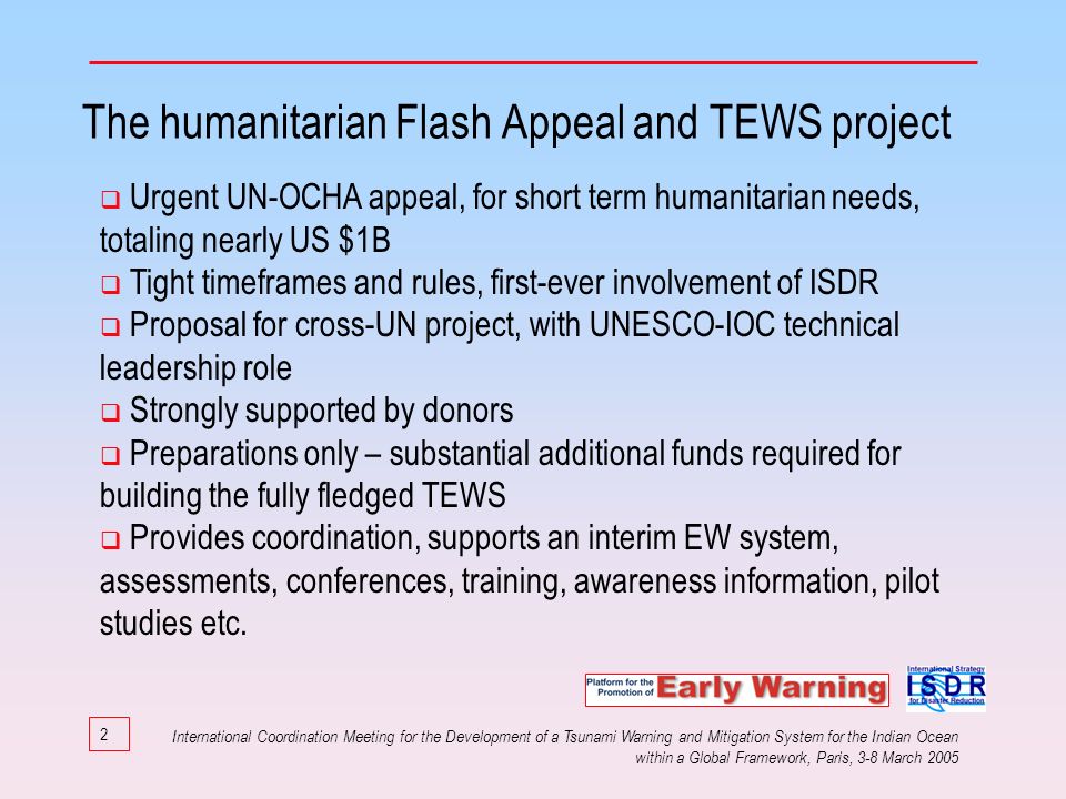 2 The humanitarian Flash Appeal and TEWS project Urgent UN-OCHA appeal, for short term humanitarian needs, totaling nearly US $1B Tight timeframes and rules, first-ever involvement of ISDR Proposal for cross-UN project, with UNESCO-IOC technical leadership role Strongly supported by donors Preparations only – substantial additional funds required for building the fully fledged TEWS Provides coordination, supports an interim EW system, assessments, conferences, training, awareness information, pilot studies etc.