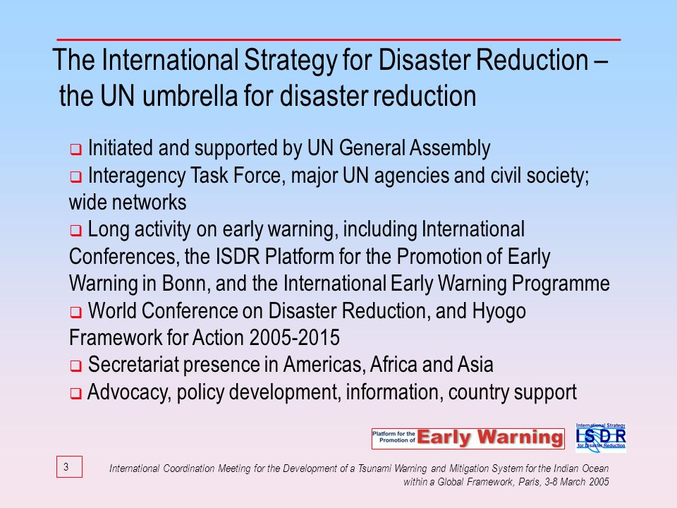 3 The International Strategy for Disaster Reduction – the UN umbrella for disaster reduction Initiated and supported by UN General Assembly Interagency Task Force, major UN agencies and civil society; wide networks Long activity on early warning, including International Conferences, the ISDR Platform for the Promotion of Early Warning in Bonn, and the International Early Warning Programme World Conference on Disaster Reduction, and Hyogo Framework for Action Secretariat presence in Americas, Africa and Asia Advocacy, policy development, information, country support International Coordination Meeting for the Development of a Tsunami Warning and Mitigation System for the Indian Ocean within a Global Framework, Paris, 3-8 March 2005