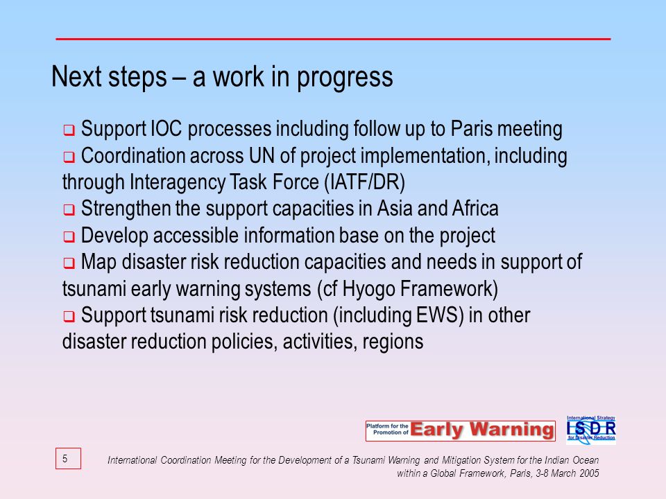 5 Next steps – a work in progress Support IOC processes including follow up to Paris meeting Coordination across UN of project implementation, including through Interagency Task Force (IATF/DR) Strengthen the support capacities in Asia and Africa Develop accessible information base on the project Map disaster risk reduction capacities and needs in support of tsunami early warning systems (cf Hyogo Framework) Support tsunami risk reduction (including EWS) in other disaster reduction policies, activities, regions International Coordination Meeting for the Development of a Tsunami Warning and Mitigation System for the Indian Ocean within a Global Framework, Paris, 3-8 March 2005
