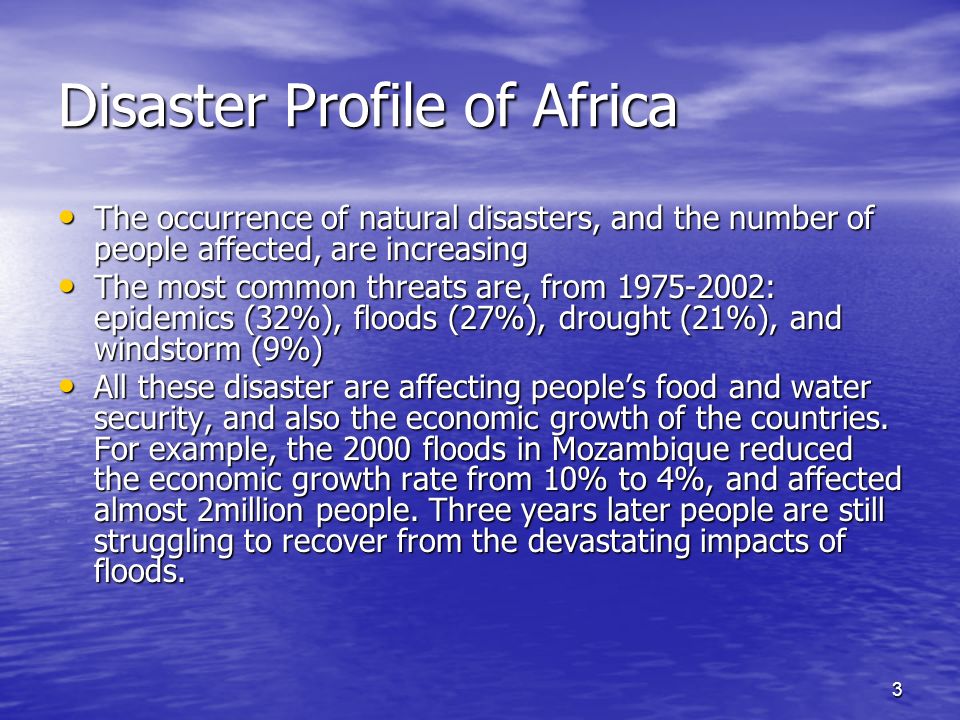 3 Disaster Profile of Africa The occurrence of natural disasters, and the number of people affected, are increasing The occurrence of natural disasters, and the number of people affected, are increasing The most common threats are, from : epidemics (32%), floods (27%), drought (21%), and windstorm (9%) The most common threats are, from : epidemics (32%), floods (27%), drought (21%), and windstorm (9%) All these disaster are affecting peoples food and water security, and also the economic growth of the countries.