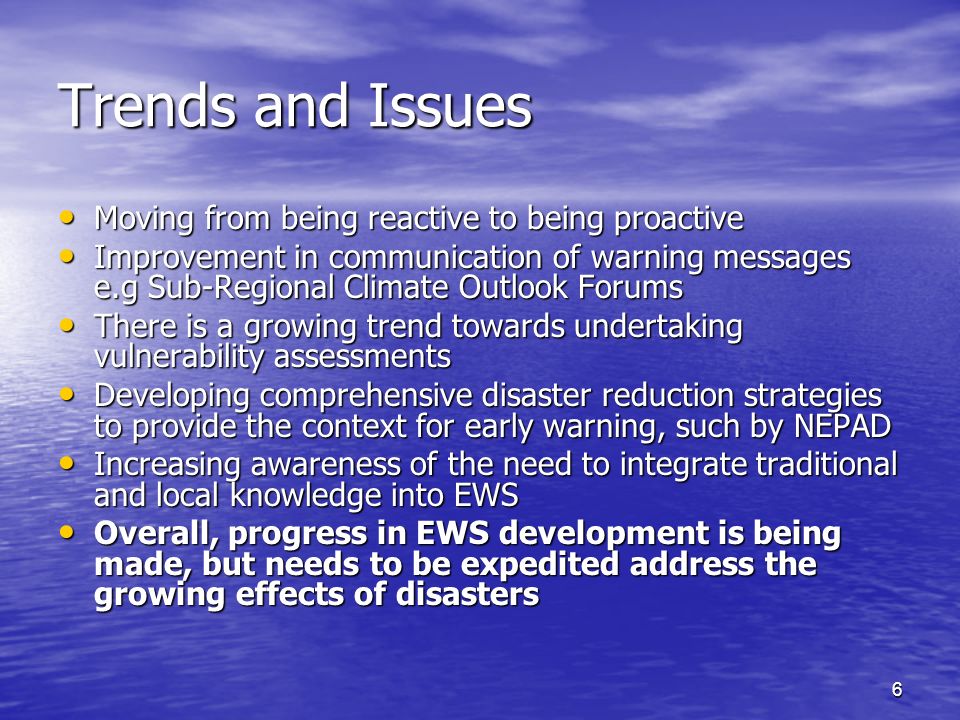 6 Trends and Issues Moving from being reactive to being proactive Moving from being reactive to being proactive Improvement in communication of warning messages e.g Sub-Regional Climate Outlook Forums Improvement in communication of warning messages e.g Sub-Regional Climate Outlook Forums There is a growing trend towards undertaking vulnerability assessments There is a growing trend towards undertaking vulnerability assessments Developing comprehensive disaster reduction strategies to provide the context for early warning, such by NEPAD Developing comprehensive disaster reduction strategies to provide the context for early warning, such by NEPAD Increasing awareness of the need to integrate traditional and local knowledge into EWS Increasing awareness of the need to integrate traditional and local knowledge into EWS Overall, progress in EWS development is being made, but needs to be expedited address the growing effects of disasters Overall, progress in EWS development is being made, but needs to be expedited address the growing effects of disasters