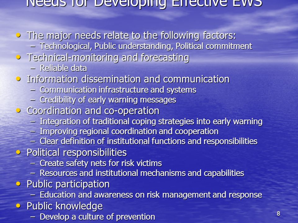 8 Needs for Developing Effective EWS The major needs relate to the following factors: The major needs relate to the following factors: –Technological, Public understanding, Political commitment Technical-monitoring and forecasting Technical-monitoring and forecasting –Reliable data Information dissemination and communication Information dissemination and communication –Communication infrastructure and systems –Credibility of early warning messages Coordination and co-operation Coordination and co-operation –Integration of traditional coping strategies into early warning –Improving regional coordination and cooperation –Clear definition of institutional functions and responsibilities Political responsibilities Political responsibilities –Create safety nets for risk victims –Resources and institutional mechanisms and capabilities Public participation Public participation –Education and awareness on risk management and response Public knowledge Public knowledge –Develop a culture of prevention