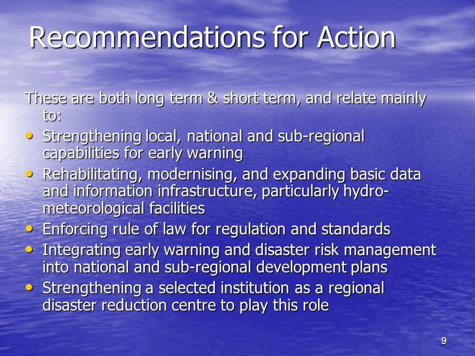 9 Recommendations for Action These are both long term & short term, and relate mainly to: Strengthening local, national and sub-regional capabilities for early warning Strengthening local, national and sub-regional capabilities for early warning Rehabilitating, modernising, and expanding basic data and information infrastructure, particularly hydro- meteorological facilities Rehabilitating, modernising, and expanding basic data and information infrastructure, particularly hydro- meteorological facilities Enforcing rule of law for regulation and standards Enforcing rule of law for regulation and standards Integrating early warning and disaster risk management into national and sub-regional development plans Integrating early warning and disaster risk management into national and sub-regional development plans Strengthening a selected institution as a regional disaster reduction centre to play this role Strengthening a selected institution as a regional disaster reduction centre to play this role