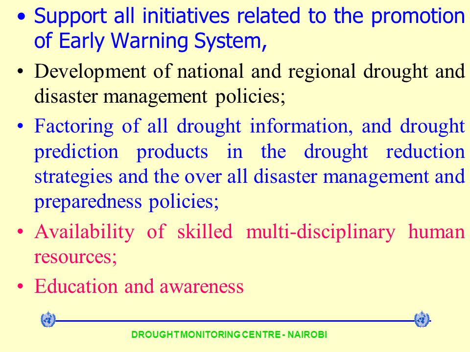 DROUGHT MONITORING CENTRE - NAIROBI Support all initiatives related to the promotion of Early Warning System, Development of national and regional drought and disaster management policies; Factoring of all drought information, and drought prediction products in the drought reduction strategies and the over all disaster management and preparedness policies; Availability of skilled multi-disciplinary human resources; Education and awareness