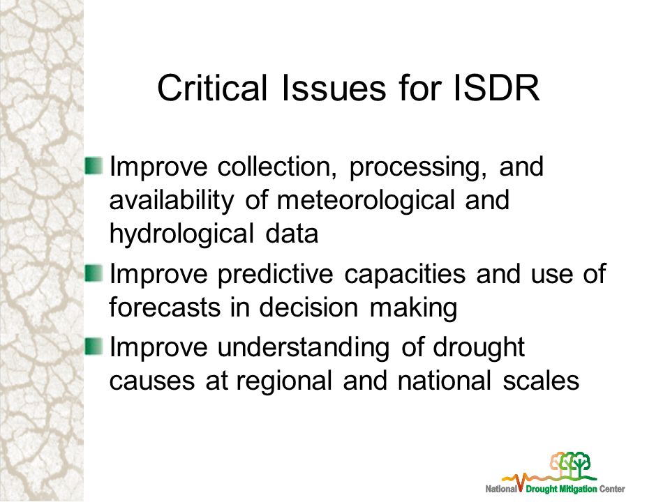 Critical Issues for ISDR Improve collection, processing, and availability of meteorological and hydrological data Improve predictive capacities and use of forecasts in decision making Improve understanding of drought causes at regional and national scales