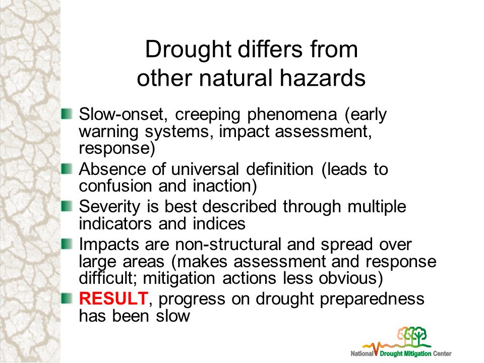 Drought differs from other natural hazards Slow-onset, creeping phenomena (early warning systems, impact assessment, response) Absence of universal definition (leads to confusion and inaction) Severity is best described through multiple indicators and indices Impacts are non-structural and spread over large areas (makes assessment and response difficult; mitigation actions less obvious) RESULT, progress on drought preparedness has been slow