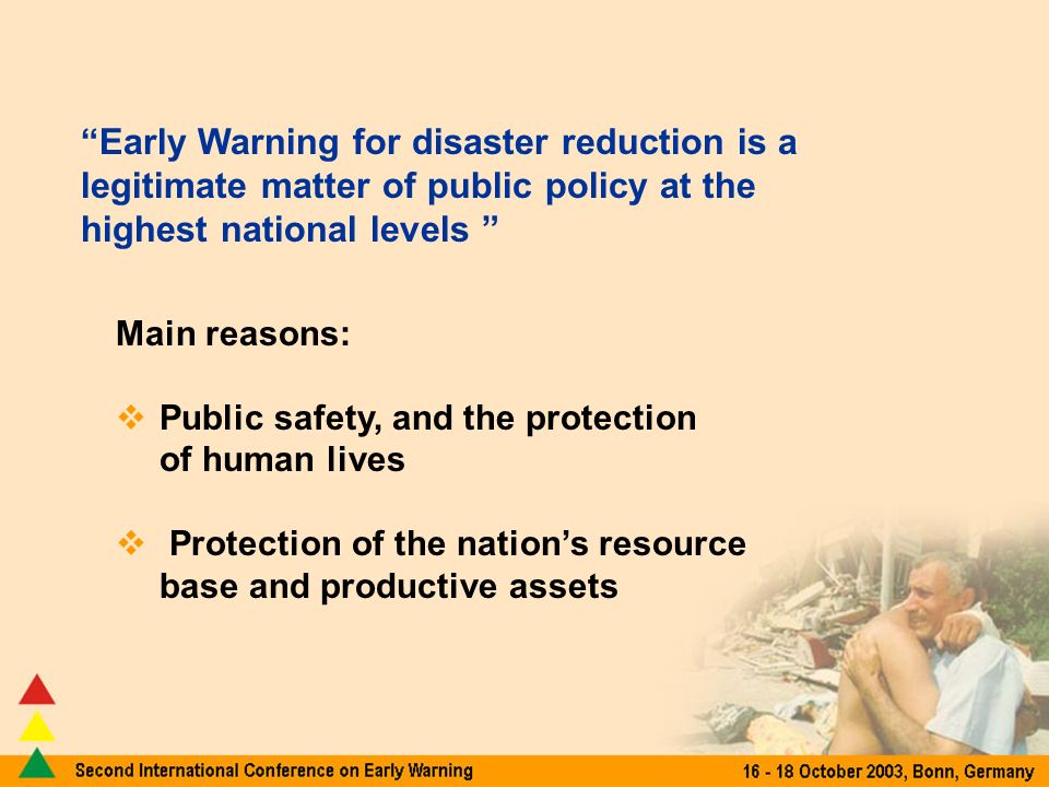 Early Warning for disaster reduction is a legitimate matter of public policy at the highest national levels Main reasons: Public safety, and the protection of human lives Protection of the nations resource base and productive assets