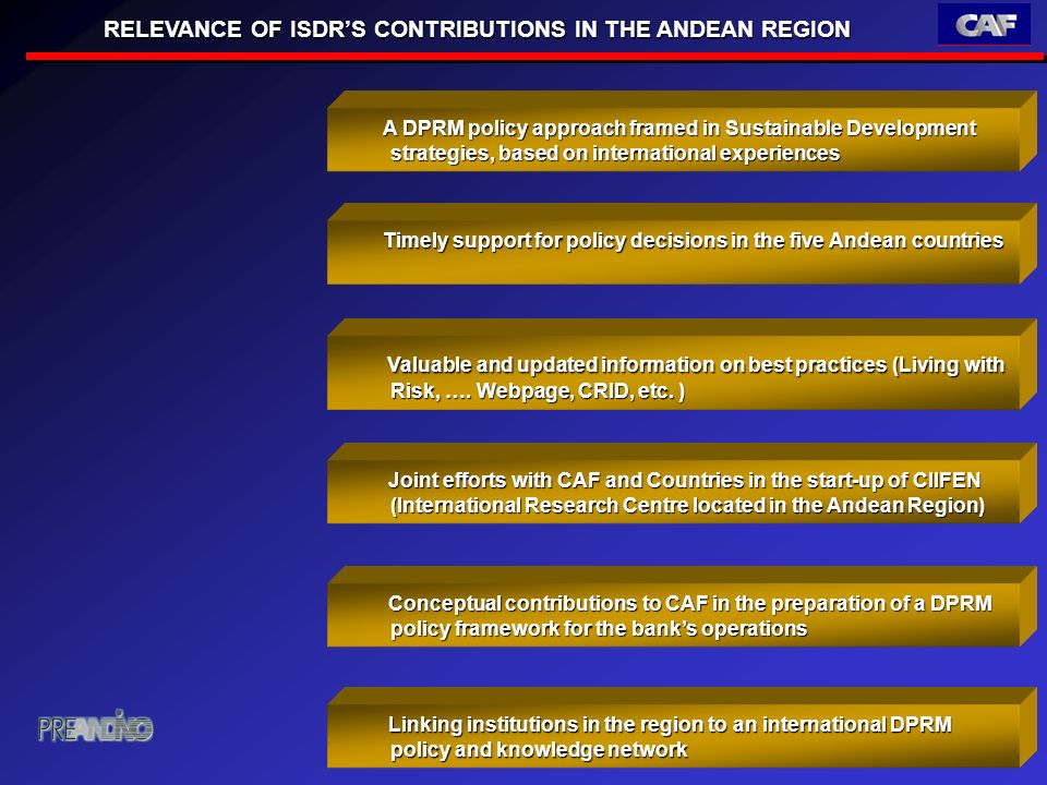 RELEVANCE OF ISDRS CONTRIBUTIONS IN THE ANDEAN REGION Timely support for policy decisions in the five Andean countries Timely support for policy decisions in the five Andean countries A DPRM policy approach framed in Sustainable Development strategies, based on international experiences A DPRM policy approach framed in Sustainable Development strategies, based on international experiences Valuable and updated information on best practices (Living with Risk, ….