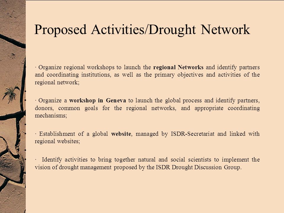 Proposed Activities/Drought Network · Organize regional workshops to launch the regional Networks and identify partners and coordinating institutions, as well as the primary objectives and activities of the regional network; · Organize a workshop in Geneva to launch the global process and identify partners, donors, common goals for the regional networks, and appropriate coordinating mechanisms; · Establishment of a global website, managed by ISDR-Secretariat and linked with regional websites; · Identify activities to bring together natural and social scientists to implement the vision of drought management proposed by the ISDR Drought Discussion Group.