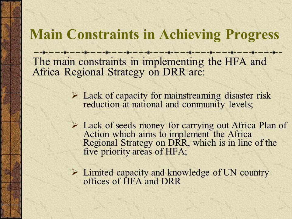 Main Constraints in Achieving Progress The main constraints in implementing the HFA and Africa Regional Strategy on DRR are: Lack of capacity for mainstreaming disaster risk reduction at national and community levels; Lack of seeds money for carrying out Africa Plan of Action which aims to implement the Africa Regional Strategy on DRR, which is in line of the five priority areas of HFA; Limited capacity and knowledge of UN country offices of HFA and DRR