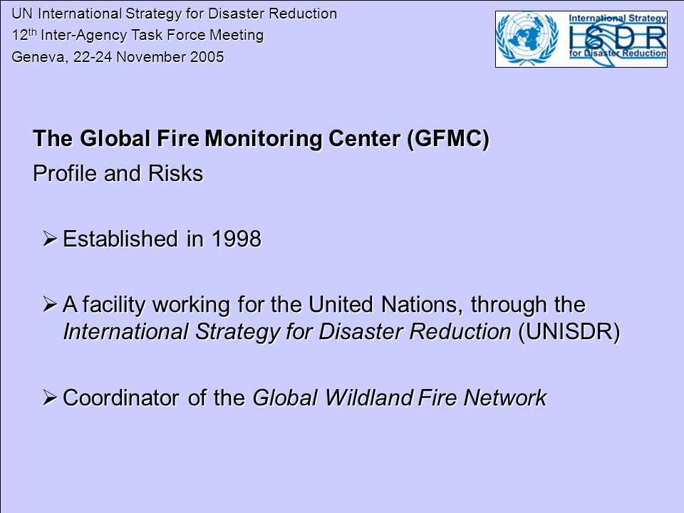 UN International Strategy for Disaster Reduction UN International Strategy for Disaster Reduction 12 th Inter-Agency Task Force Meeting 12 th Inter-Agency Task Force Meeting Geneva, November 2005 Geneva, November 2005 The Global Fire Monitoring Center (GFMC) Profile and Risks Established in 1998 Established in 1998 A facility working for the United Nations, through the International Strategy for Disaster Reduction (UNISDR) A facility working for the United Nations, through the International Strategy for Disaster Reduction (UNISDR) Coordinator of the Global Wildland Fire Network Coordinator of the Global Wildland Fire Network