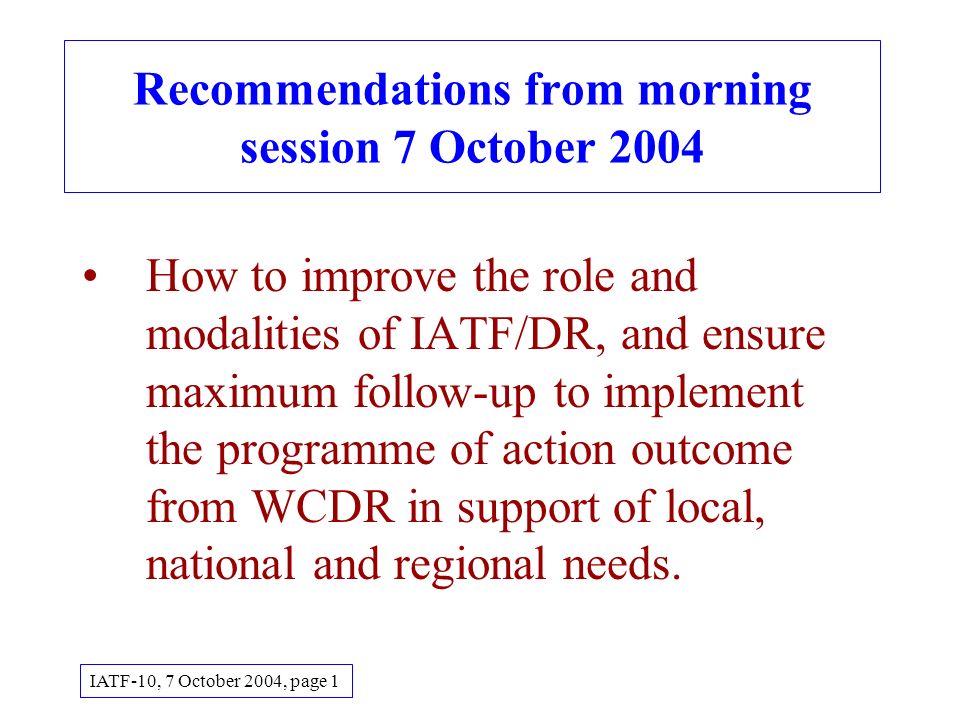 Recommendations from morning session 7 October 2004 How to improve the role and modalities of IATF/DR, and ensure maximum follow-up to implement the programme of action outcome from WCDR in support of local, national and regional needs.