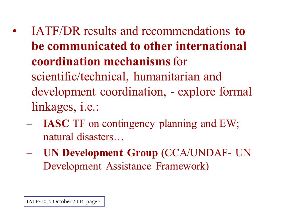 IATF/DR results and recommendations to be communicated to other international coordination mechanisms for scientific/technical, humanitarian and development coordination, - explore formal linkages, i.e.: –IASC TF on contingency planning and EW; natural disasters… –UN Development Group (CCA/UNDAF- UN Development Assistance Framework) IATF-10, 7 October 2004, page 5