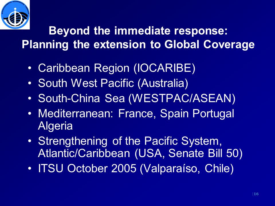 |16 Beyond the immediate response: Planning the extension to Global Coverage Caribbean Region (IOCARIBE) South West Pacific (Australia) South-China Sea (WESTPAC/ASEAN) Mediterranean: France, Spain Portugal Algeria Strengthening of the Pacific System, Atlantic/Caribbean (USA, Senate Bill 50) ITSU October 2005 (Valparaíso, Chile)