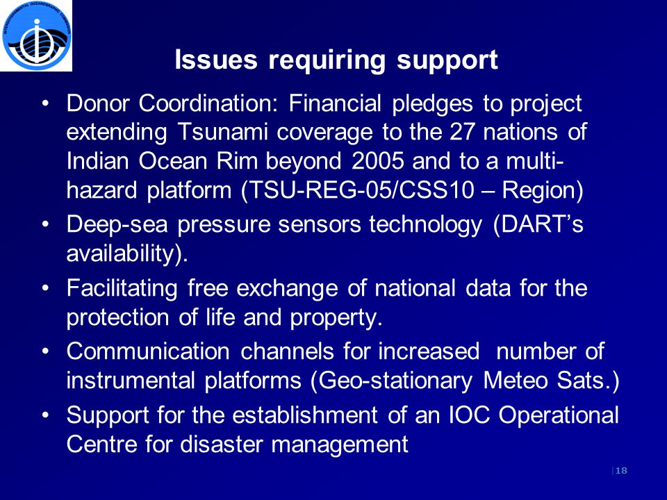 |18 Issues requiring support Donor Coordination: Financial pledges to project extending Tsunami coverage to the 27 nations of Indian Ocean Rim beyond 2005 and to a multi- hazard platform (TSU-REG-05/CSS10 – Region) Deep-sea pressure sensors technology (DARTs availability).