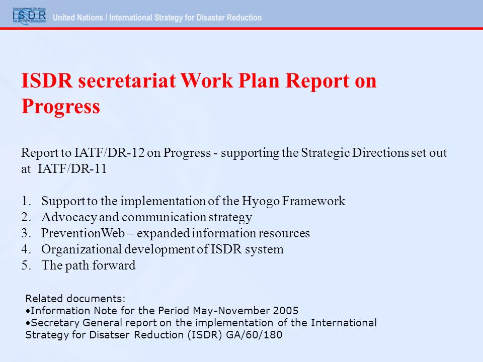 ISDR secretariat Work Plan Report on Progress Report to IATF/DR-12 on Progress - supporting the Strategic Directions set out at IATF/DR-11 1.Support to the implementation of the Hyogo Framework 2.Advocacy and communication strategy 3.PreventionWeb – expanded information resources 4.Organizational development of ISDR system 5.The path forward Related documents: Information Note for the Period May-November 2005 Secretary General report on the implementation of the International Strategy for Disatser Reduction (ISDR) GA/60/180
