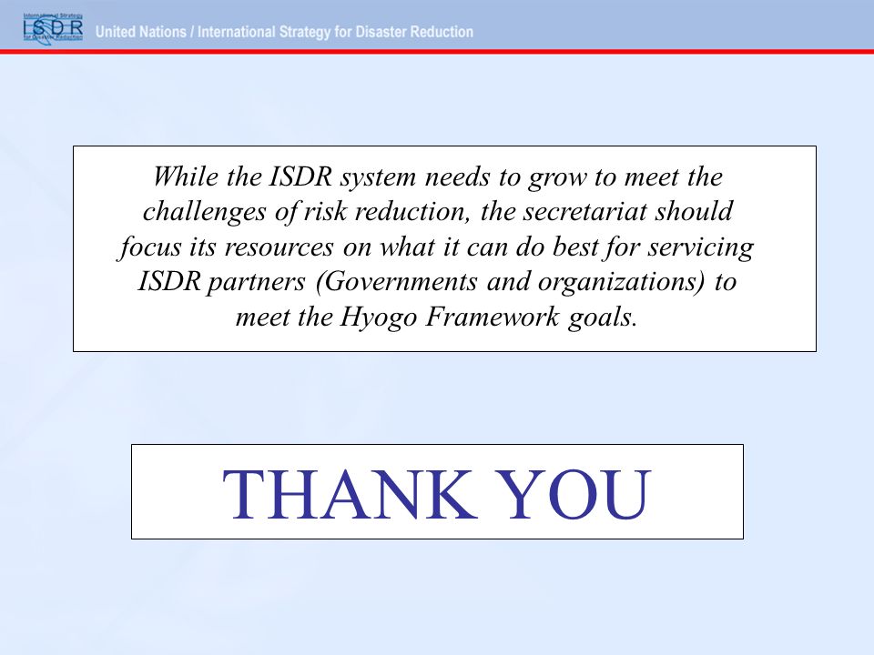 THANK YOU While the ISDR system needs to grow to meet the challenges of risk reduction, the secretariat should focus its resources on what it can do best for servicing ISDR partners (Governments and organizations) to meet the Hyogo Framework goals.