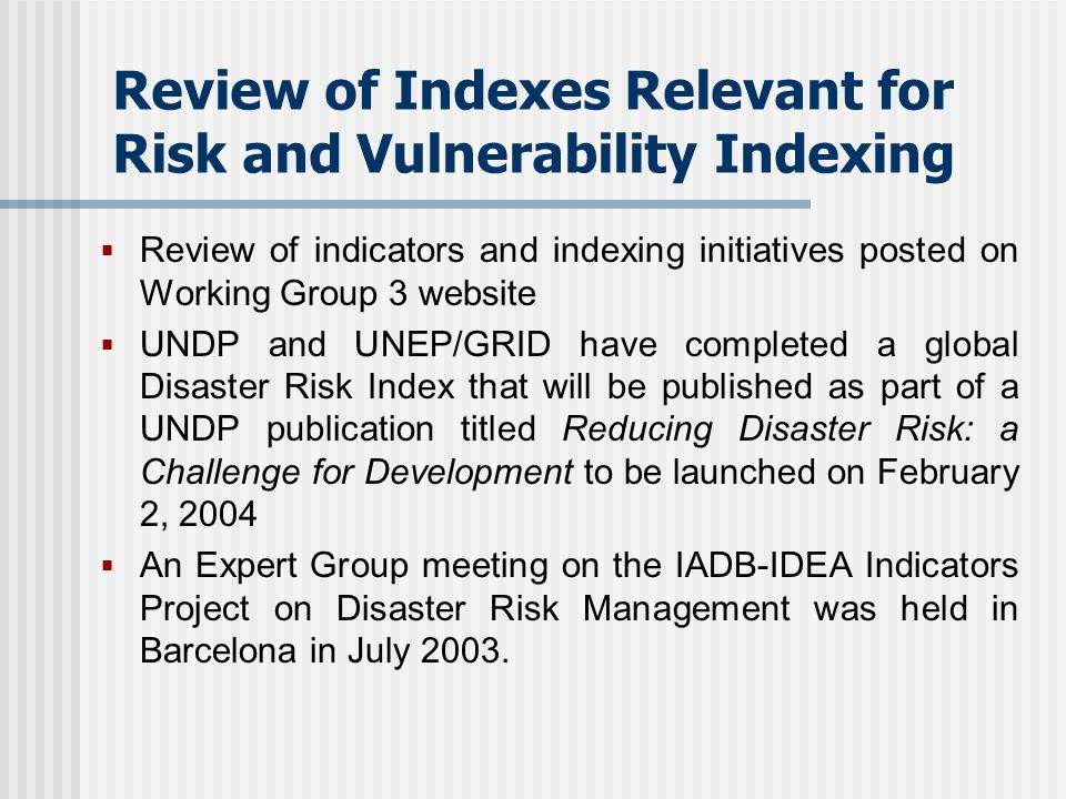 Review of Indexes Relevant for Risk and Vulnerability Indexing Review of indicators and indexing initiatives posted on Working Group 3 website UNDP and UNEP/GRID have completed a global Disaster Risk Index that will be published as part of a UNDP publication titled Reducing Disaster Risk: a Challenge for Development to be launched on February 2, 2004 An Expert Group meeting on the IADB-IDEA Indicators Project on Disaster Risk Management was held in Barcelona in July 2003.