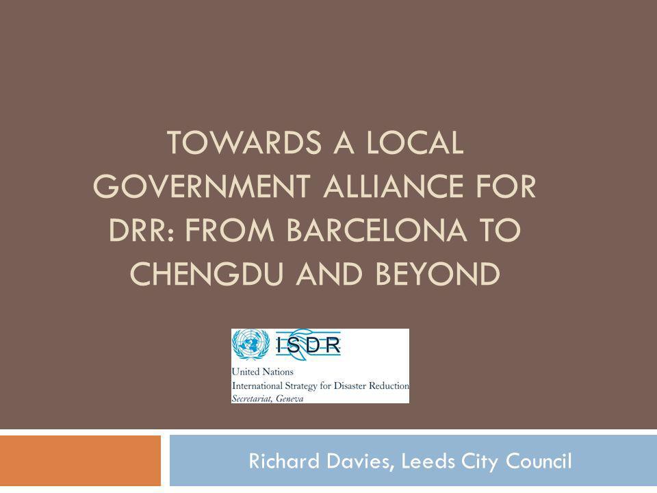 TOWARDS A LOCAL GOVERNMENT ALLIANCE FOR DRR: FROM BARCELONA TO CHENGDU AND BEYOND Richard Davies, Leeds City Council