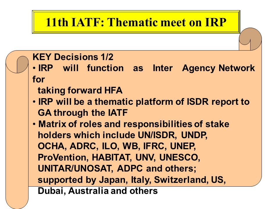 11th IATF: Thematic meet on IRP KEY Decisions 1/2 IRP will function as Inter Agency Network for taking forward HFA IRP will be a thematic platform of ISDR report to GA through the IATF Matrix of roles and responsibilities of stake holders which include UN/ISDR, UNDP, OCHA, ADRC, ILO, WB, IFRC, UNEP, ProVention, HABITAT, UNV, UNESCO, UNITAR/UNOSAT, ADPC and others; supported by Japan, Italy, Switzerland, US, Dubai, Australia and others