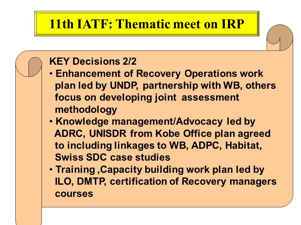 11th IATF: Thematic meet on IRP KEY Decisions 2/2 Enhancement of Recovery Operations work plan led by UNDP, partnership with WB, others focus on developing joint assessment methodology Knowledge management/Advocacy led by ADRC, UNISDR from Kobe Office plan agreed to including linkages to WB, ADPC, Habitat, Swiss SDC case studies Training,Capacity building work plan led by ILO, DMTP, certification of Recovery managers courses